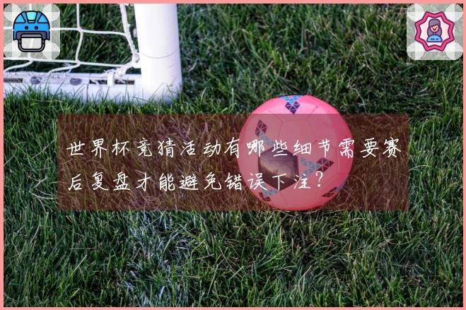 世界杯竞猜活动有哪些细节需要赛后复盘才能避免错误下注？